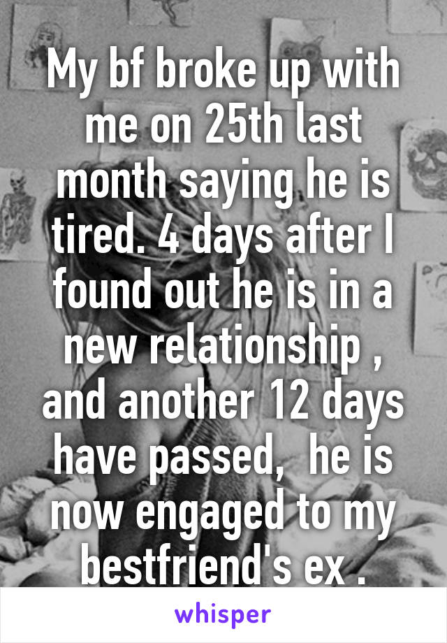 My bf broke up with me on 25th last month saying he is tired. 4 days after I found out he is in a new relationship , and another 12 days have passed,  he is now engaged to my bestfriend's ex .