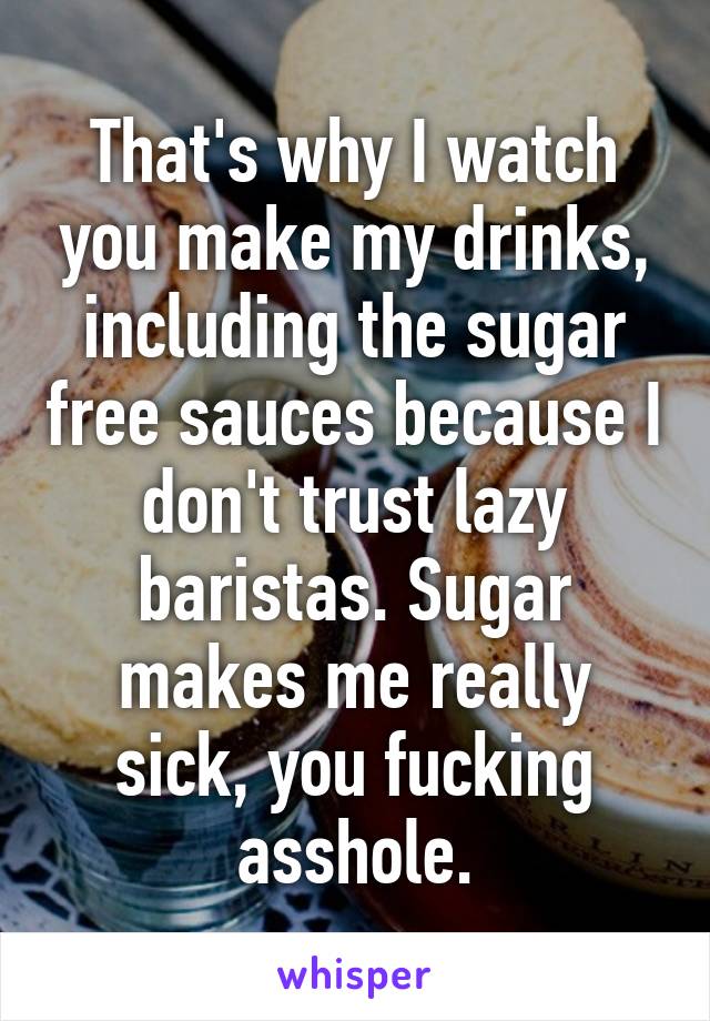 That's why I watch you make my drinks, including the sugar free sauces because I don't trust lazy baristas. Sugar makes me really sick, you fucking asshole.