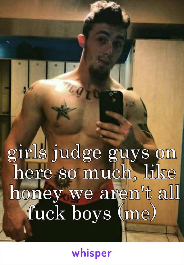 girls judge guys on here so much, like honey we aren't all fuck boys (me) 