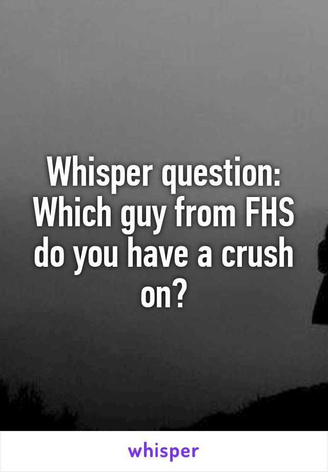 Whisper question: Which guy from FHS do you have a crush on?