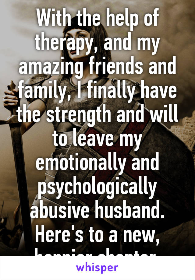 With the help of therapy, and my amazing friends and family, I finally have the strength and will to leave my emotionally and psychologically abusive husband. Here's to a new, happier chapter.