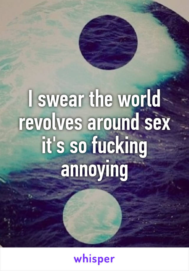 I swear the world revolves around sex it's so fucking annoying