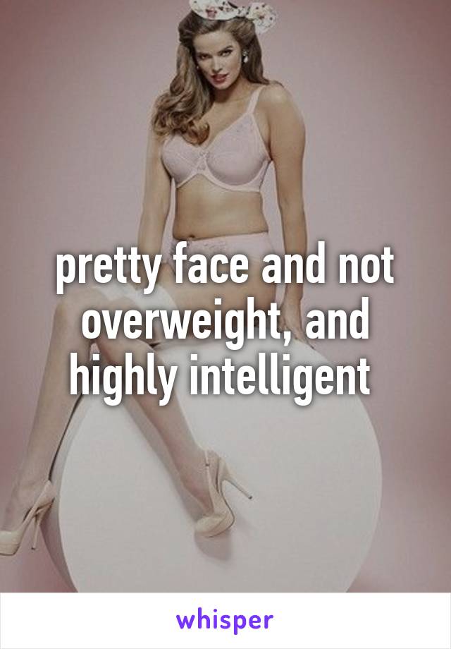 pretty face and not overweight, and highly intelligent 