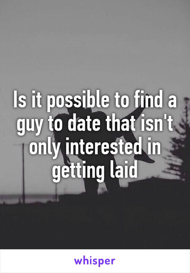 Is it possible to find a guy to date that isn't only interested in getting laid