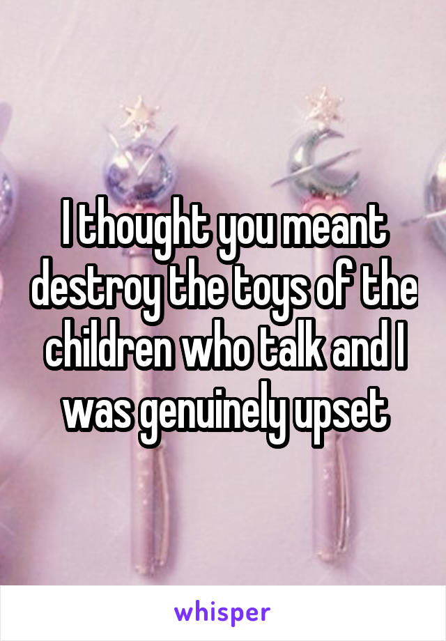 I thought you meant destroy the toys of the children who talk and I was genuinely upset