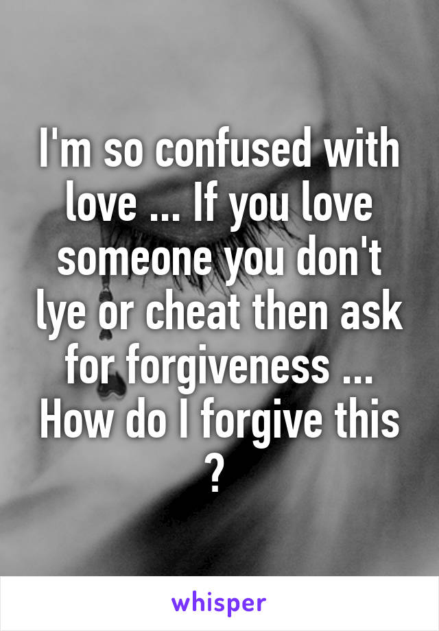 I'm so confused with love ... If you love someone you don't lye or cheat then ask for forgiveness ... How do I forgive this ? 