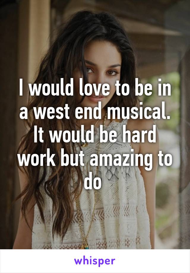 I would love to be in a west end musical. It would be hard work but amazing to do 