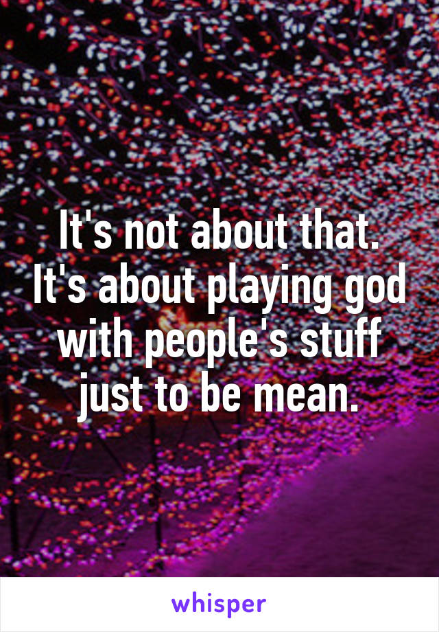 It's not about that. It's about playing god with people's stuff just to be mean.