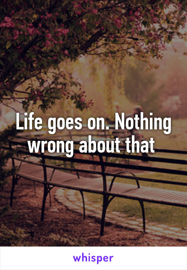 Life goes on. Nothing wrong about that 