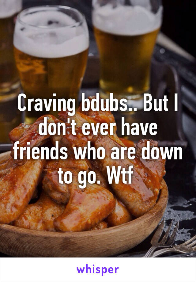 Craving bdubs.. But I don't ever have friends who are down to go. Wtf 