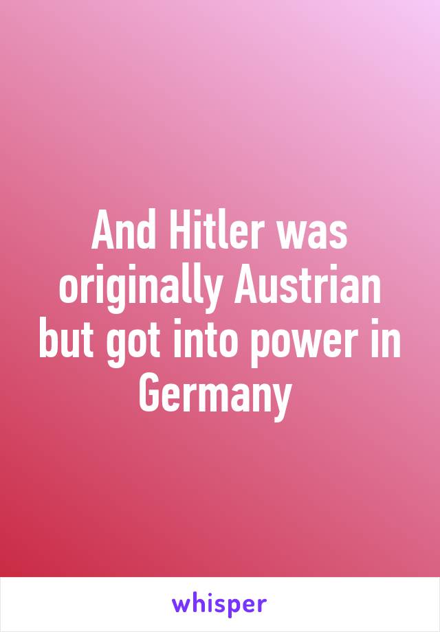 And Hitler was originally Austrian but got into power in Germany 