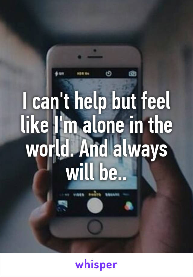 I can't help but feel like I'm alone in the world. And always will be..