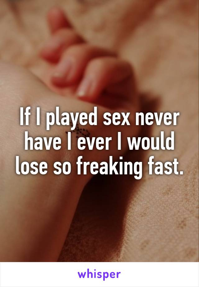 If I played sex never have I ever I would lose so freaking fast.