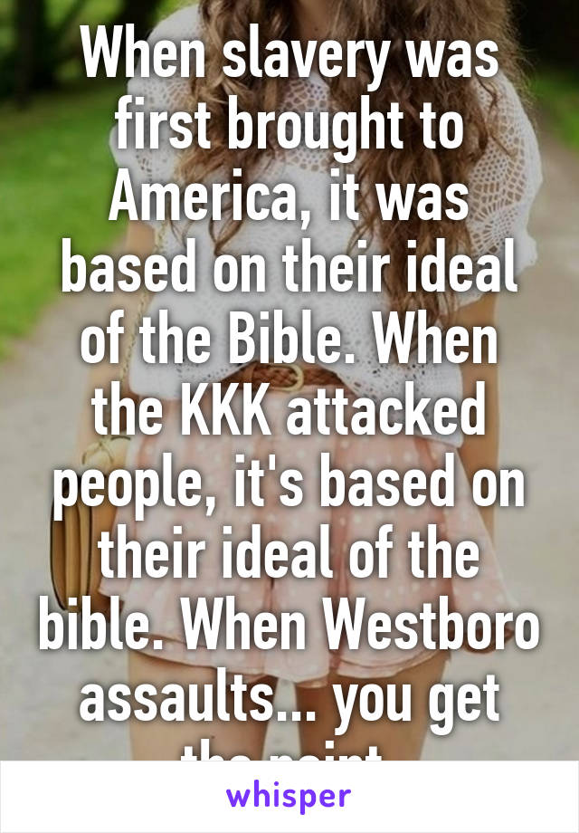 When slavery was first brought to America, it was based on their ideal of the Bible. When the KKK attacked people, it's based on their ideal of the bible. When Westboro assaults... you get the point.