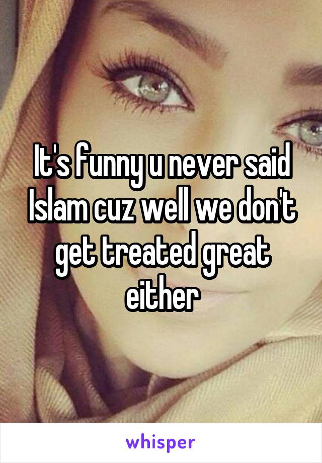 It's funny u never said Islam cuz well we don't get treated great either