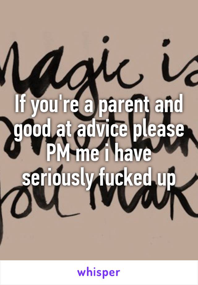 If you're a parent and good at advice please PM me i have seriously fucked up