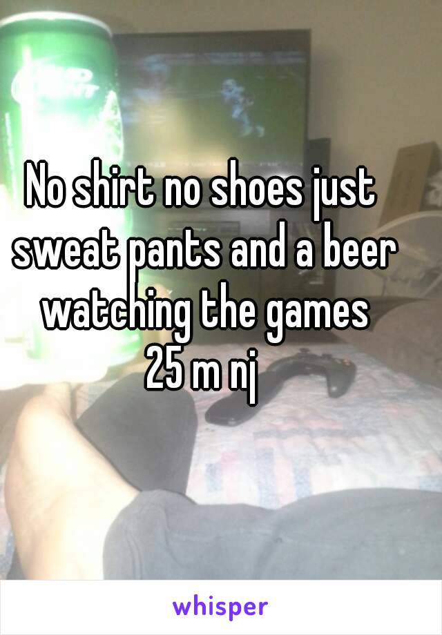 No shirt no shoes just sweat pants and a beer watching the games
25 m nj