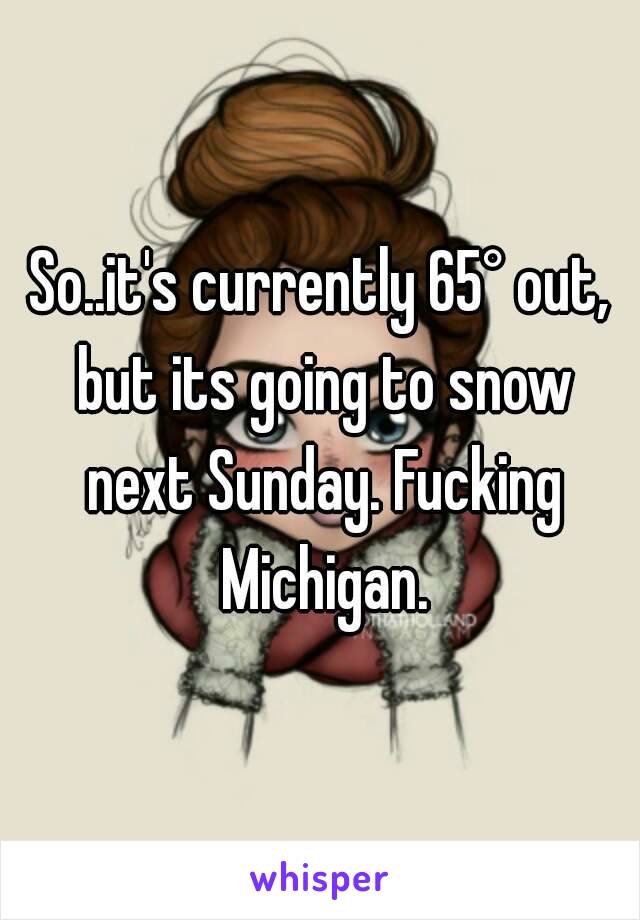 So..it's currently 65° out, but its going to snow next Sunday. Fucking Michigan.