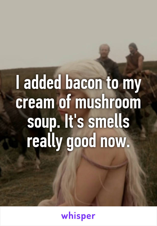 I added bacon to my cream of mushroom soup. It's smells really good now.