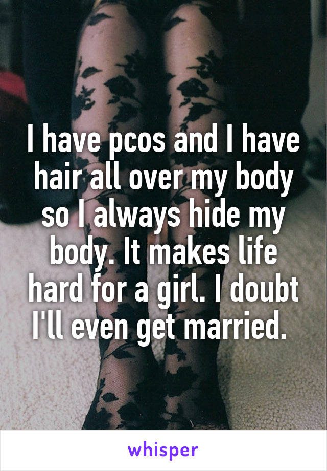 I have pcos and I have hair all over my body so I always hide my body. It makes life hard for a girl. I doubt I'll even get married. 