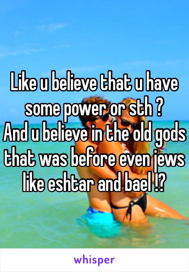 Like u believe that u have some power or sth ?
And u believe in the old gods that was before even jews like eshtar and bael !?