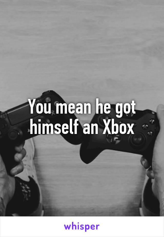 You mean he got himself an Xbox