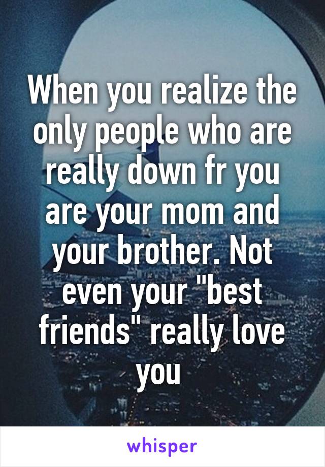 When you realize the only people who are really down fr you are your mom and your brother. Not even your "best friends" really love you 