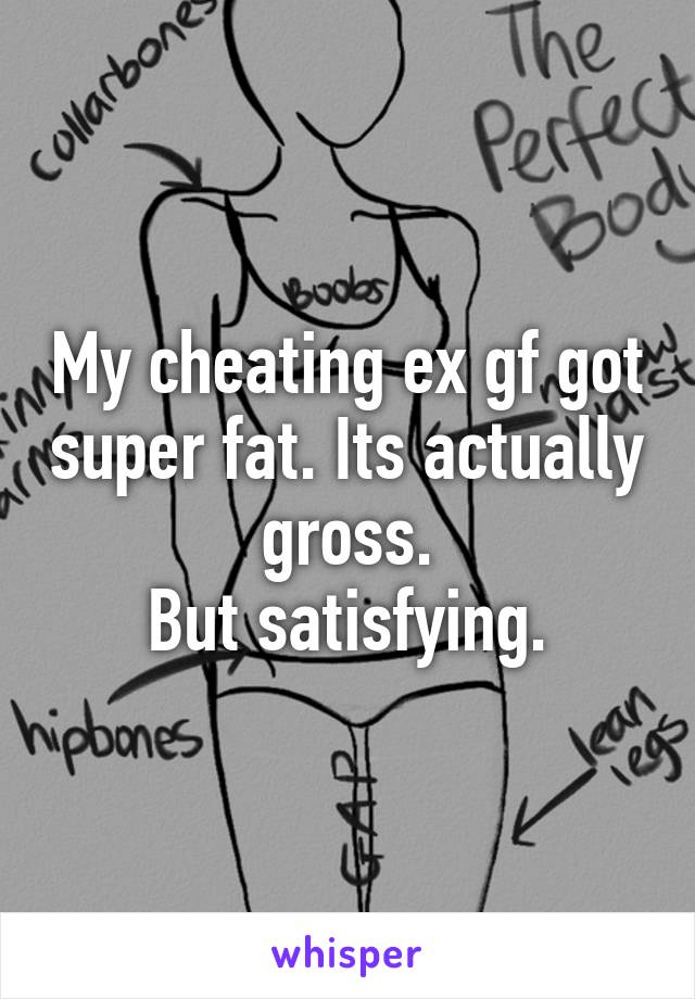 My cheating ex gf got super fat. Its actually gross.
But satisfying.