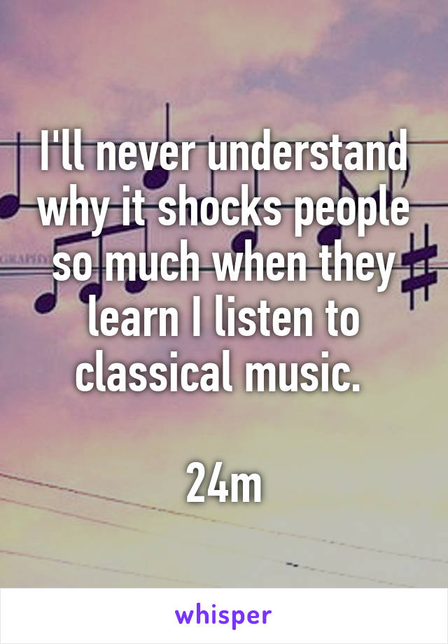 I'll never understand why it shocks people so much when they learn I listen to classical music. 

24m