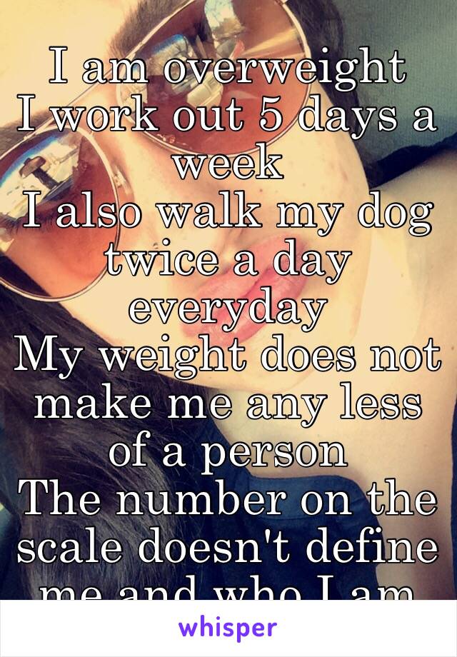 I am overweight 
I work out 5 days a week 
I also walk my dog twice a day everyday 
My weight does not make me any less of a person
The number on the scale doesn't define me and who I am 