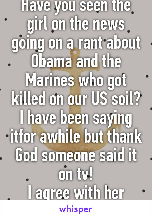 Have you seen the girl on the news going on a rant about Obama and the Marines who got killed on our US soil?
I have been saying itfor awhile but thank God someone said it on tv!
I agree with her 100%