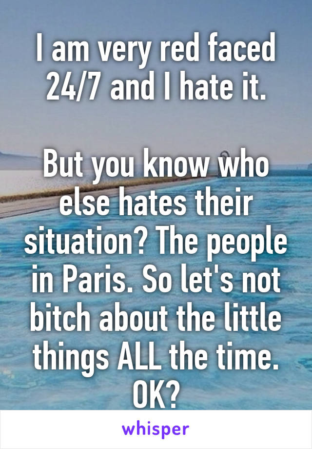 I am very red faced 24/7 and I hate it.

But you know who else hates their situation? The people in Paris. So let's not bitch about the little things ALL the time. OK?