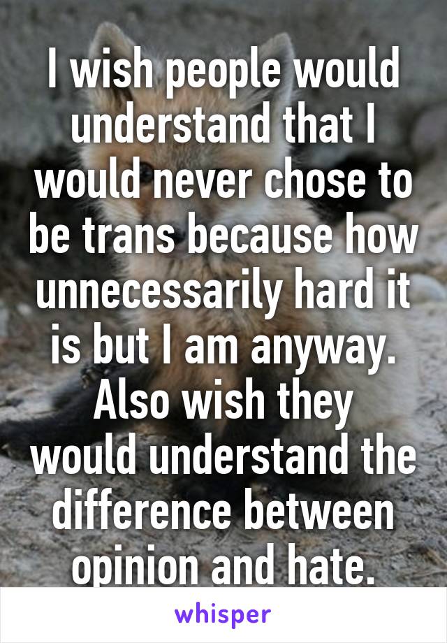 I wish people would understand that I would never chose to be trans because how unnecessarily hard it is but I am anyway.
Also wish they would understand the difference between opinion and hate.