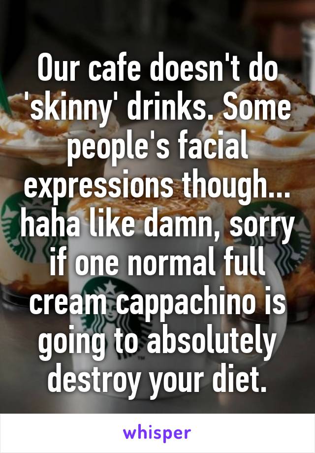 Our cafe doesn't do 'skinny' drinks. Some people's facial expressions though... haha like damn, sorry if one normal full cream cappachino is going to absolutely destroy your diet.
