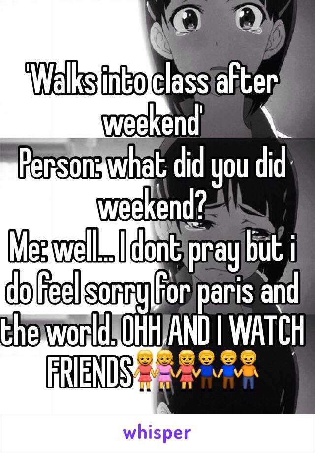 'Walks into class after weekend' 
Person: what did you did weekend? 
Me: well... I dont pray but i do feel sorry for paris and the world. OHH AND I WATCH FRIENDS👭👫👬
