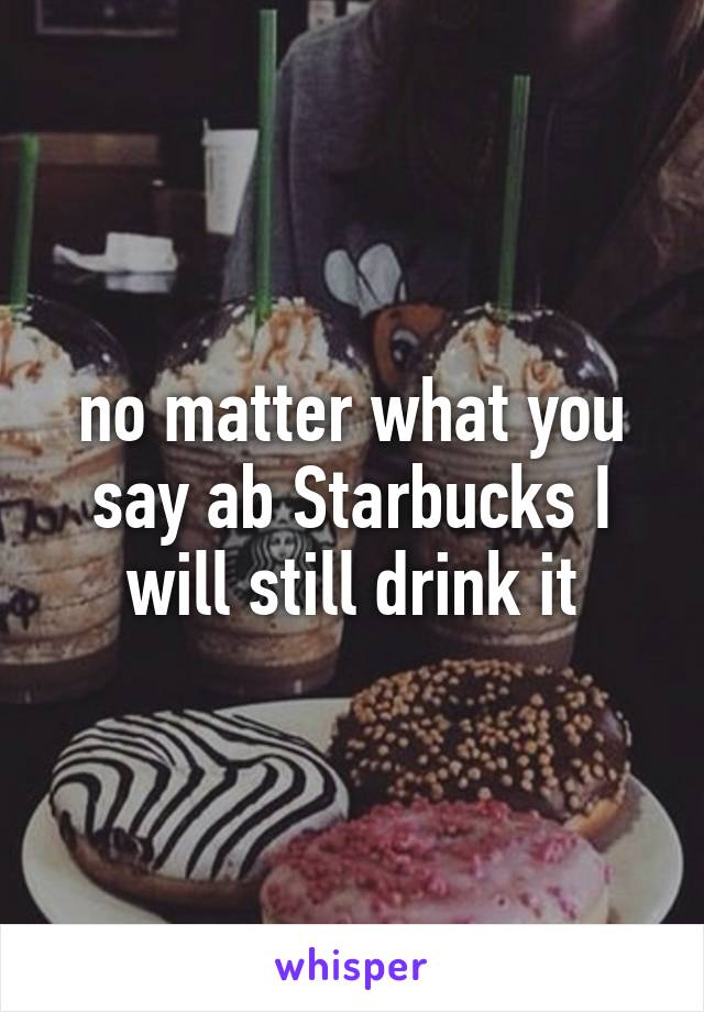 no matter what you say ab Starbucks I will still drink it