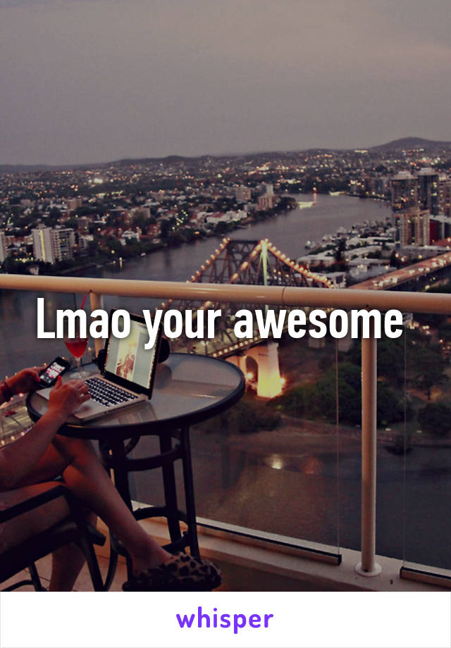 Lmao your awesome 