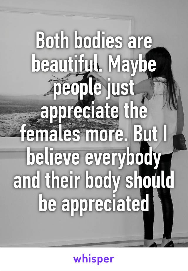 Both bodies are beautiful. Maybe people just appreciate the females more. But I believe everybody and their body should be appreciated
