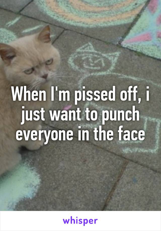 When I'm pissed off, i just want to punch everyone in the face