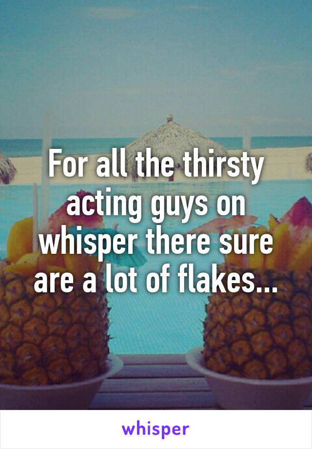 For all the thirsty acting guys on whisper there sure are a lot of flakes...