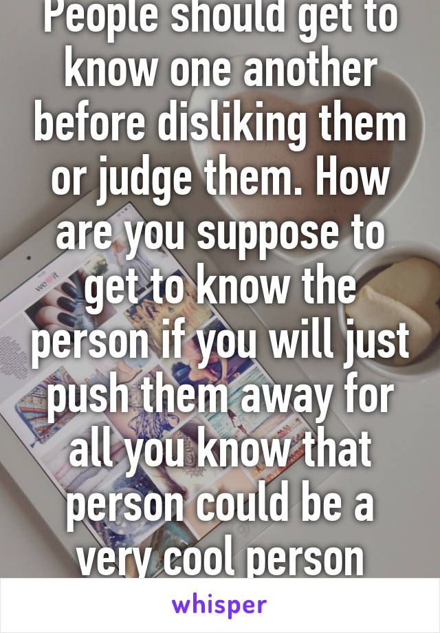 People should get to know one another before disliking them or judge them. How are you suppose to get to know the person if you will just push them away for all you know that person could be a very cool person you'll ever meet. Wtf 