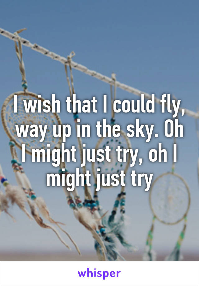 I wish that I could fly, way up in the sky. Oh I might just try, oh I might just try