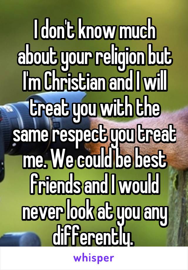 I don't know much about your religion but I'm Christian and I will treat you with the same respect you treat me. We could be best friends and I would never look at you any differently. 