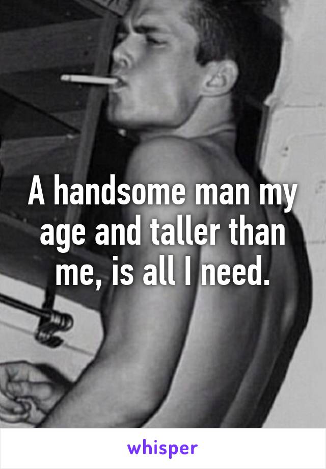 A handsome man my age and taller than me, is all I need.