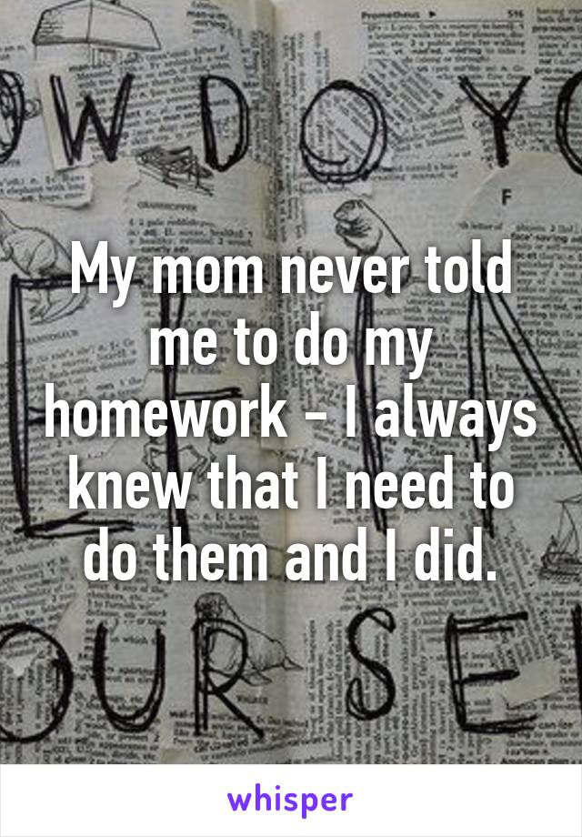 My mom never told me to do my homework - I always knew that I need to do them and I did.