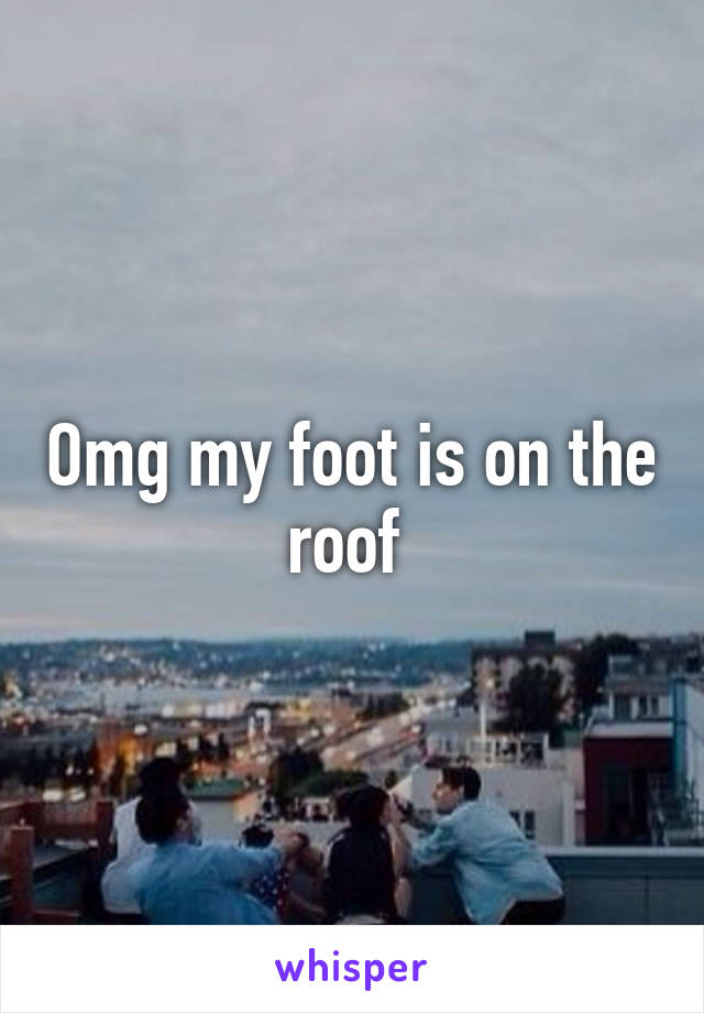 Omg my foot is on the roof 