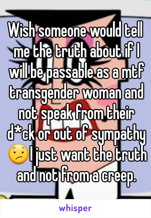 Wish someone would tell me the truth about if I will be passable as a mtf transgender woman and not speak from their d*ck or out of sympathy 😕I just want the truth and not from a creep.