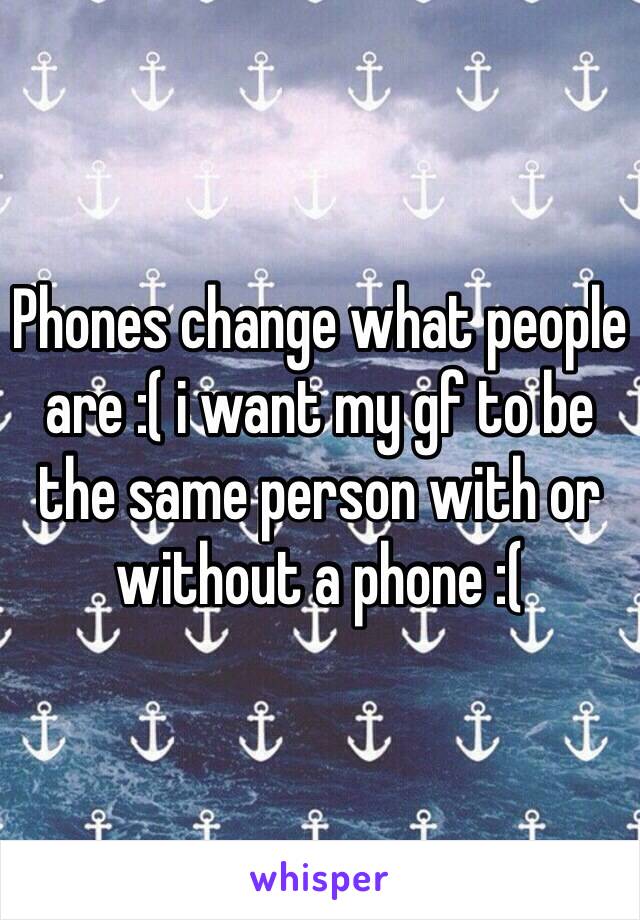 Phones change what people are :( i want my gf to be the same person with or without a phone :(