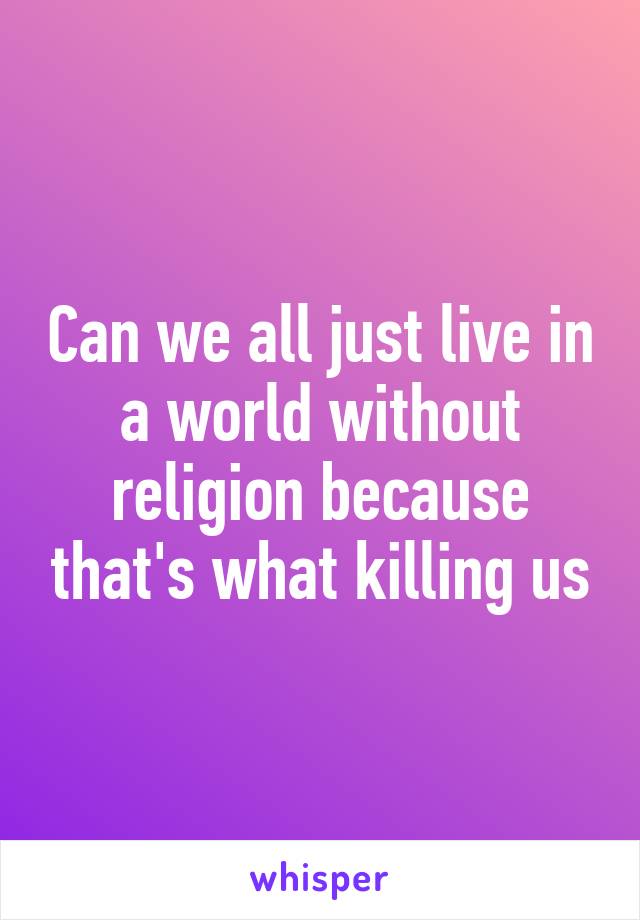 Can we all just live in a world without religion because that's what killing us