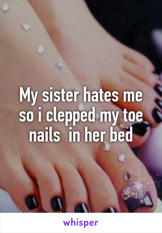 My sister hates me so i clepped my toe nails  in her bed